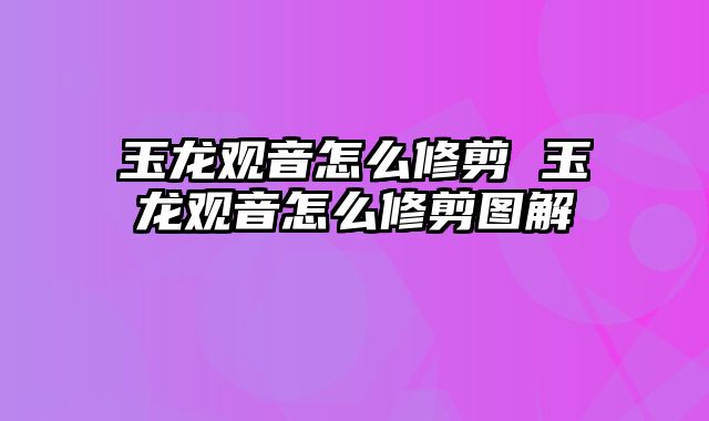 玉龙观音怎么修剪 玉龙观音怎么修剪图解