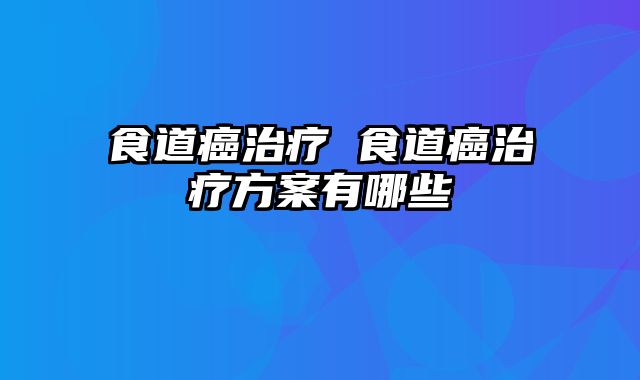 食道癌治疗 食道癌治疗方案有哪些