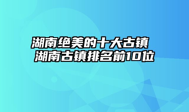 湖南绝美的十大古镇 湖南古镇排名前10位