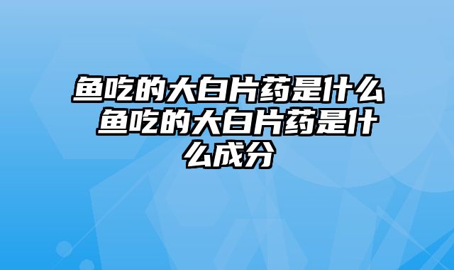 鱼吃的大白片药是什么 鱼吃的大白片药是什么成分