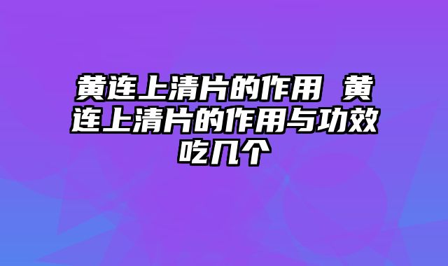 黄连上清片的作用 黄连上清片的作用与功效吃几个