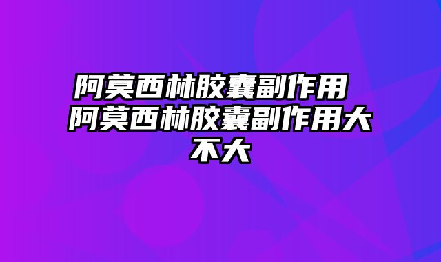 阿莫西林胶囊副作用 阿莫西林胶囊副作用大不大