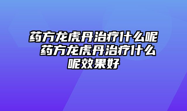 药方龙虎丹治疗什么呢 药方龙虎丹治疗什么呢效果好