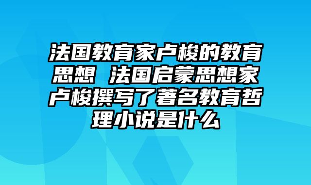 法国教育家卢梭的教育思想 法国启蒙思想家卢梭撰写了著名教育哲理小说是什么