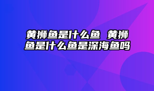 黄狮鱼是什么鱼 黄狮鱼是什么鱼是深海鱼吗