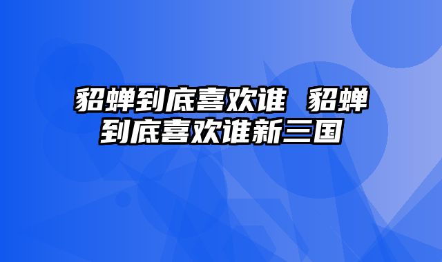 貂蝉到底喜欢谁 貂蝉到底喜欢谁新三国