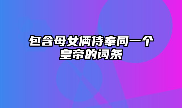 包含母女俩侍奉同一个皇帝的词条