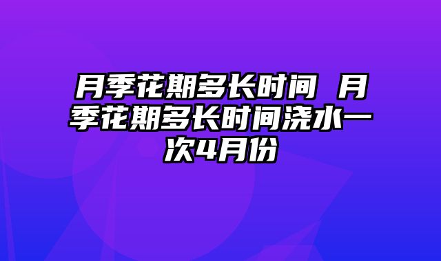 月季花期多长时间 月季花期多长时间浇水一次4月份