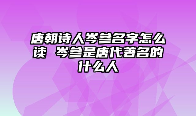 唐朝诗人岑参名字怎么读 岑参是唐代著名的什么人