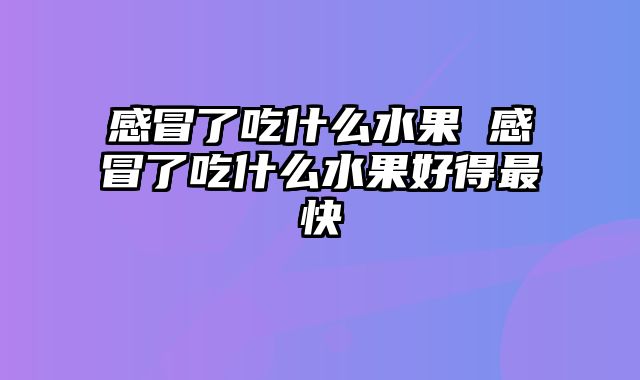感冒了吃什么水果 感冒了吃什么水果好得最快