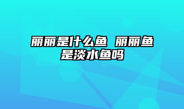 丽丽是什么鱼 丽丽鱼是淡水鱼吗
