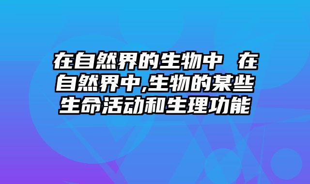 在自然界的生物中 在自然界中,生物的某些生命活动和生理功能