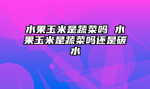 水果玉米是蔬菜吗 水果玉米是蔬菜吗还是碳水