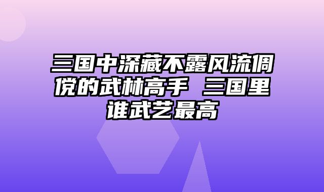 三国中深藏不露风流倜傥的武林高手 三国里谁武艺最高