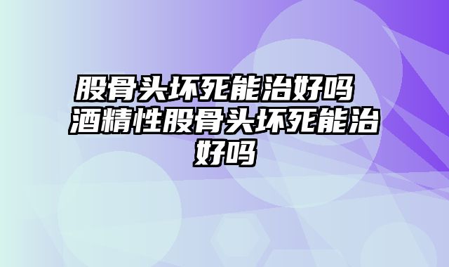 股骨头坏死能治好吗 酒精性股骨头坏死能治好吗
