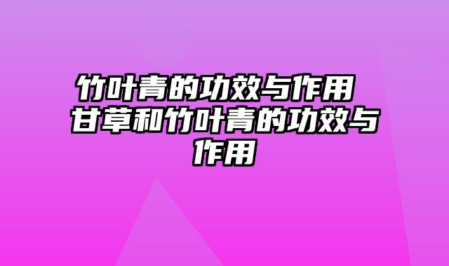 竹叶青的功效与作用 甘草和竹叶青的功效与作用
