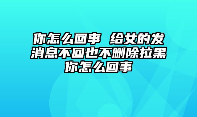 你怎么回事 给女的发消息不回也不删除拉黑你怎么回事