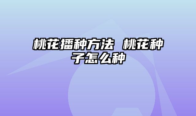 桃花播种方法 桃花种子怎么种