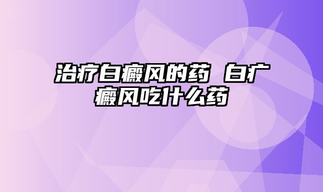 治疗白癜风的药 白疒癜风吃什么药