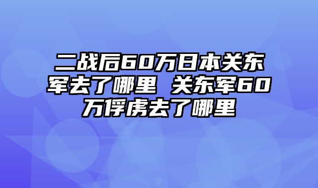 二战后60万日本关东军去了哪里 关东军60万俘虏去了哪里