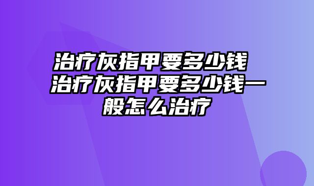 治疗灰指甲要多少钱 治疗灰指甲要多少钱一般怎么治疗