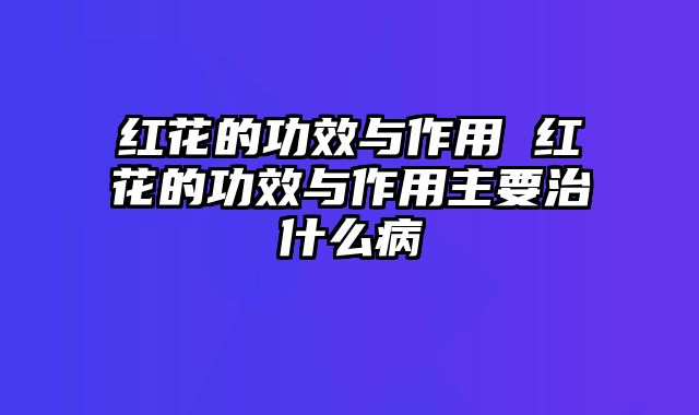 红花的功效与作用 红花的功效与作用主要治什么病