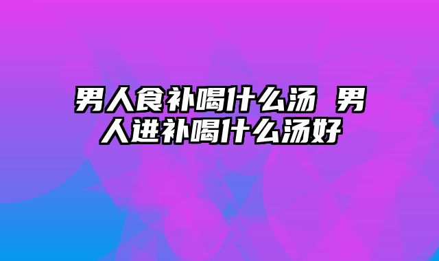 男人食补喝什么汤 男人进补喝什么汤好