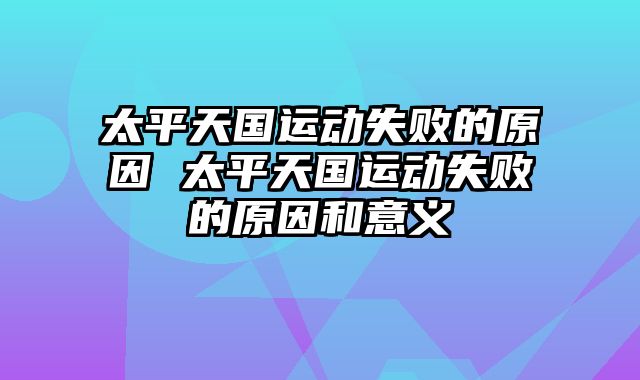 太平天国运动失败的原因 太平天国运动失败的原因和意义