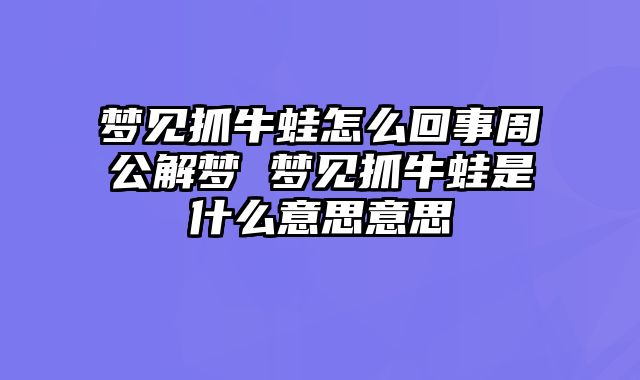 梦见抓牛蛙怎么回事周公解梦 梦见抓牛蛙是什么意思意思