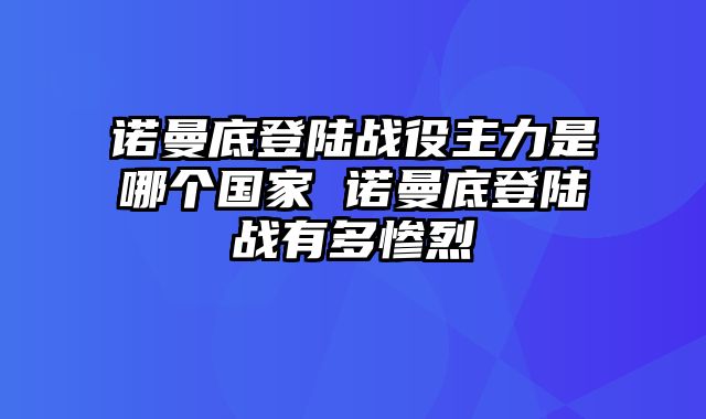 诺曼底登陆战役主力是哪个国家 诺曼底登陆战有多惨烈