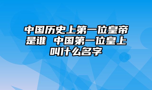 中国历史上第一位皇帝是谁 中国第一位皇上叫什么名字