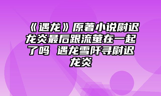 《遇龙》原著小说尉迟龙炎最后跟流萤在一起了吗 遇龙雪阡寻尉迟龙炎