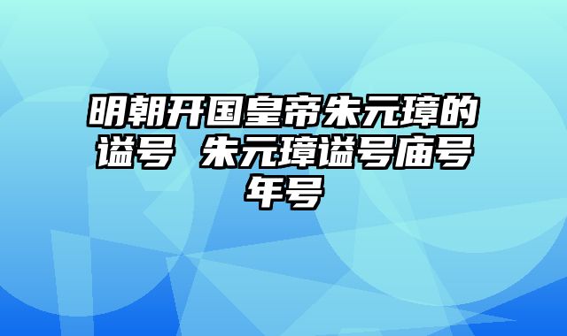 明朝开国皇帝朱元璋的谥号 朱元璋谥号庙号年号
