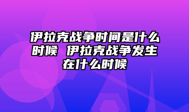 伊拉克战争时间是什么时候 伊拉克战争发生在什么时候
