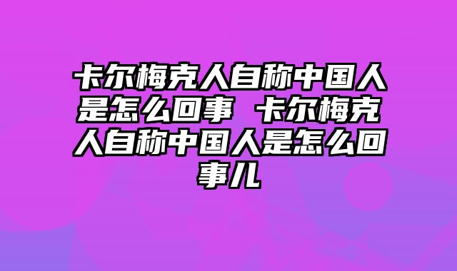 卡尔梅克人自称中国人是怎么回事 卡尔梅克人自称中国人是怎么回事儿
