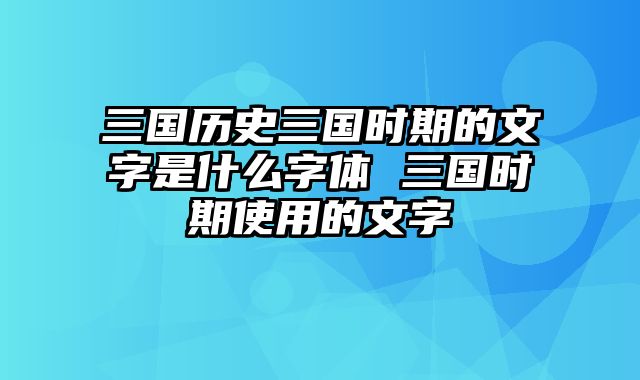 三国历史三国时期的文字是什么字体 三国时期使用的文字