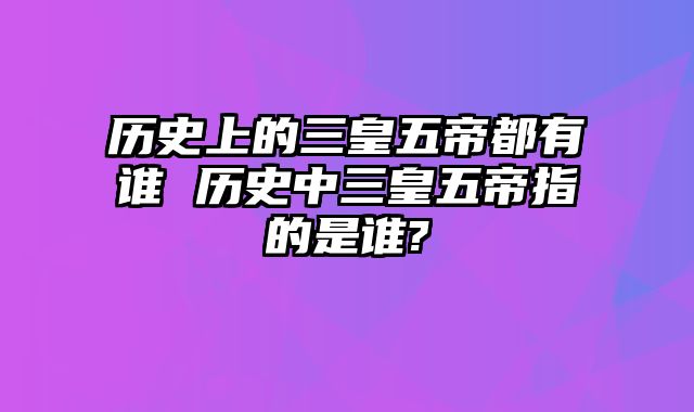 历史上的三皇五帝都有谁 历史中三皇五帝指的是谁?
