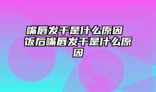 嘴唇发干是什么原因 饭后嘴唇发干是什么原因