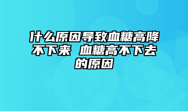 什么原因导致血糖高降不下来 血糖高不下去的原因