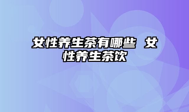 女性养生茶有哪些 女性养生茶饮