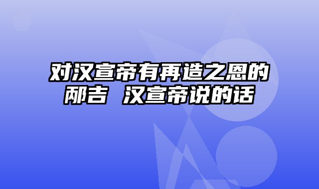 对汉宣帝有再造之恩的邴吉 汉宣帝说的话