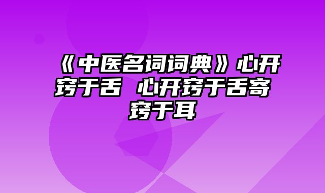 《中医名词词典》心开窍于舌 心开窍于舌寄窍于耳