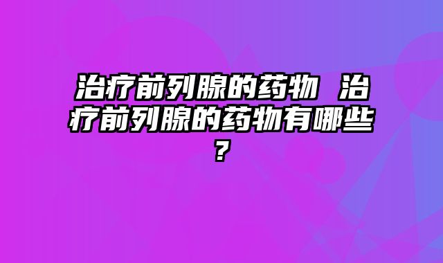 治疗前列腺的药物 治疗前列腺的药物有哪些?