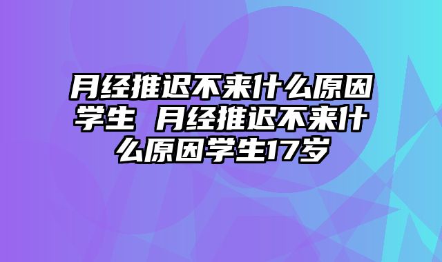 月经推迟不来什么原因学生 月经推迟不来什么原因学生17岁