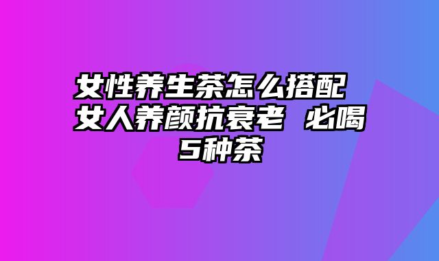 女性养生茶怎么搭配 女人养颜抗衰老 必喝5种茶