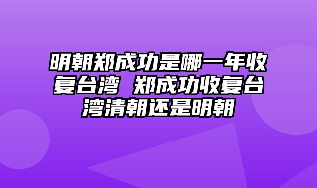 明朝郑成功是哪一年收复台湾 郑成功收复台湾清朝还是明朝