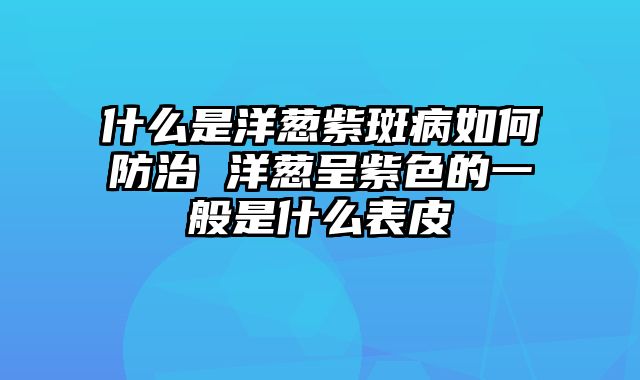 什么是洋葱紫斑病如何防治 洋葱呈紫色的一般是什么表皮