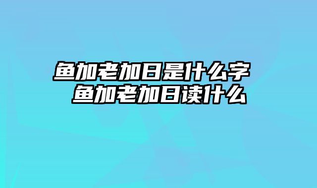 鱼加老加日是什么字 鱼加老加日读什么