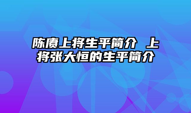 陈赓上将生平简介 上将张大恒的生平简介