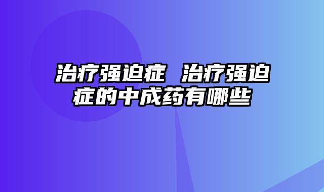 治疗强迫症 治疗强迫症的中成药有哪些